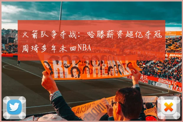 火箭队争夺战：哈滕薪资超亿夺冠周琦多年未回NBA