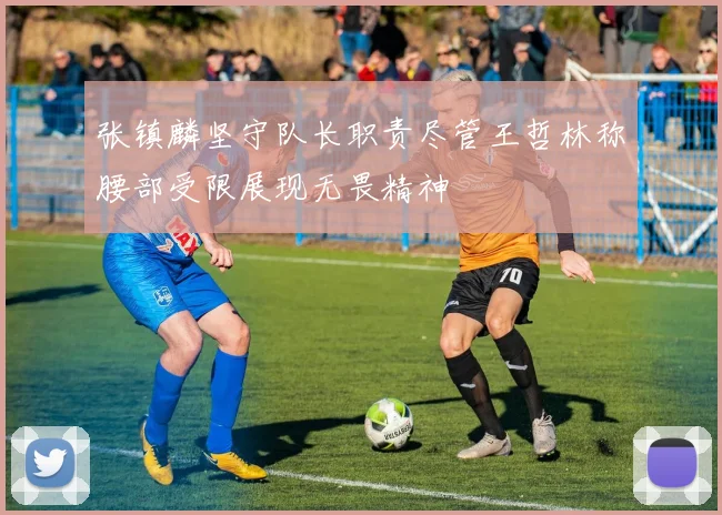 张镇麟坚守队长职责尽管王哲林称腰部受限展现无畏精神