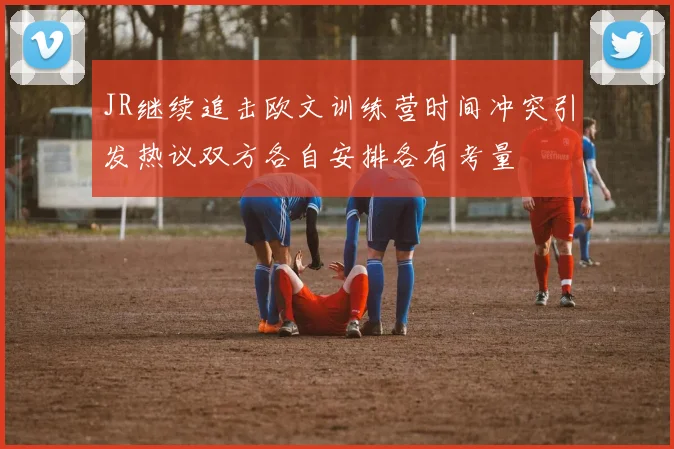 JR继续追击欧文训练营时间冲突引发热议双方各自安排各有考量