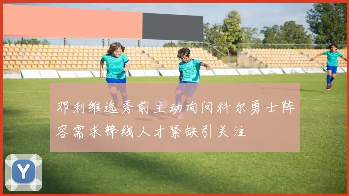 邓利维选秀前主动询问科尔勇士阵容需求锋线人才紧缺引关注