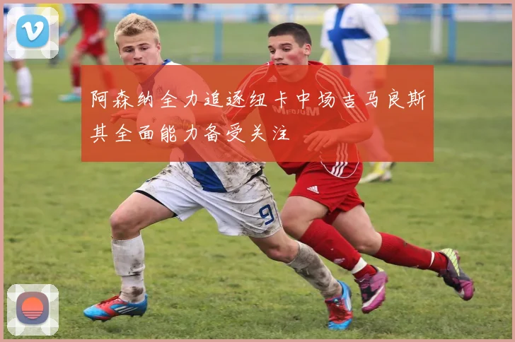 阿森纳全力追逐纽卡中场吉马良斯其全面能力备受关注