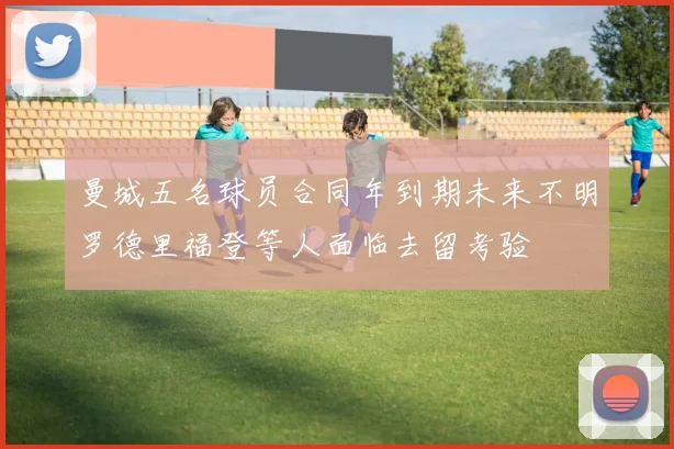 曼城五名球员合同年到期未来不明罗德里福登等人面临去留考验