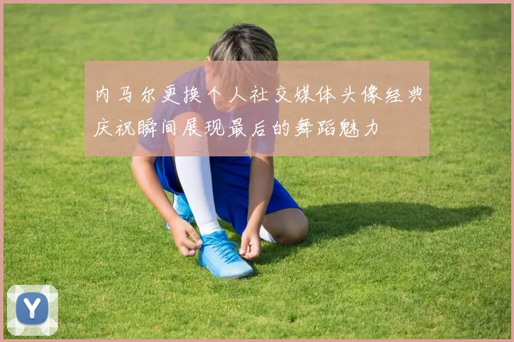 内马尔更换个人社交媒体头像经典庆祝瞬间展现最后的舞蹈魅力