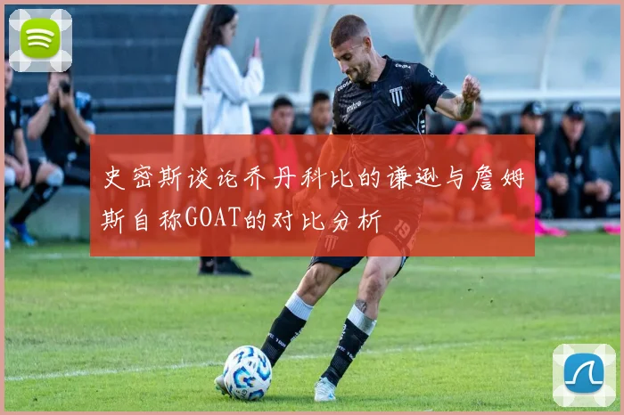 史密斯谈论乔丹科比的谦逊与詹姆斯自称GOAT的对比分析