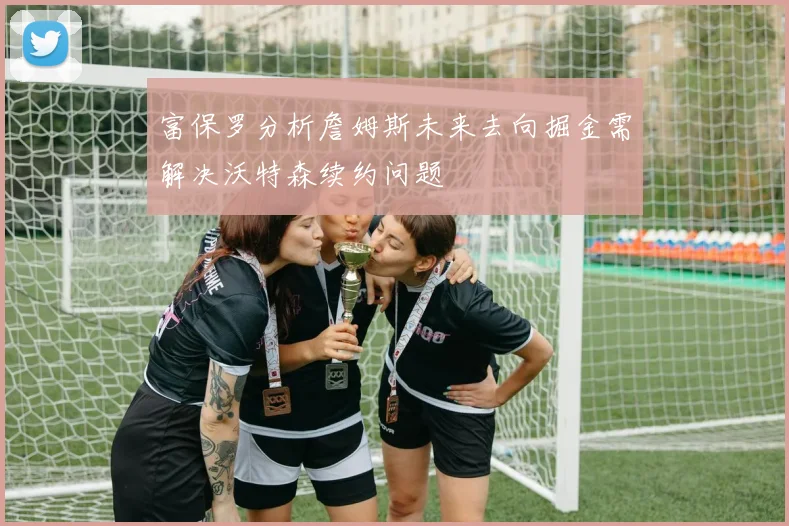 富保罗分析詹姆斯未来去向掘金需解决沃特森续约问题