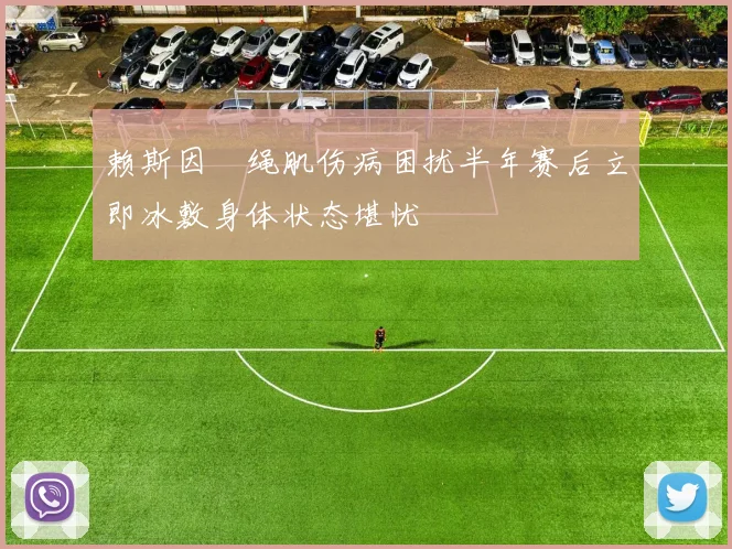 赖斯因腘绳肌伤病困扰半年赛后立即冰敷身体状态堪忧