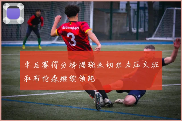 季后赛得分榜揭晓米切尔力压文班和布伦森继续领跑