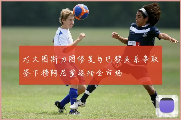 尤文图斯力图修复与巴黎关系争取签下穆阿尼重返转会市场