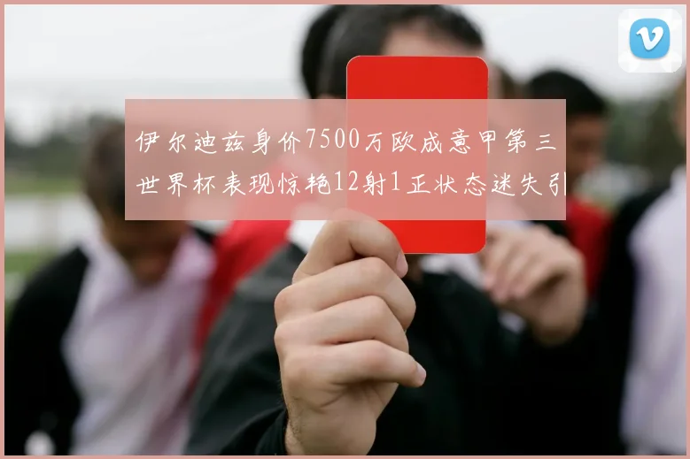 伊尔迪兹身价7500万欧成意甲第三世界杯表现惊艳12射1正状态迷失引发关注