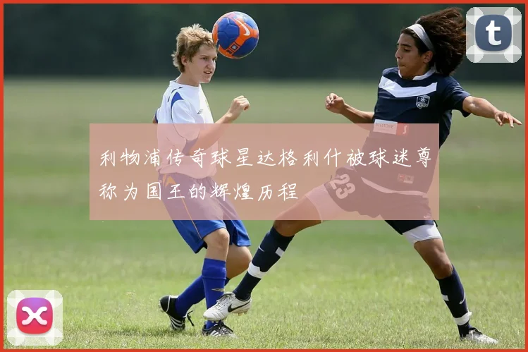 利物浦传奇球星达格利什被球迷尊称为国王的辉煌历程